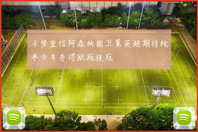 卡努坚信阿森纳能卫冕英超期待枪手今年夺得欧冠桂冠
