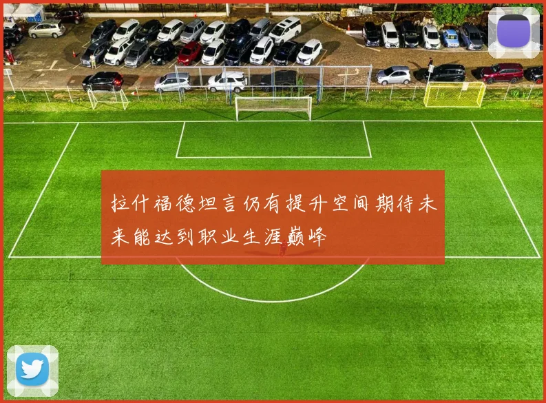 拉什福德坦言仍有提升空间期待未来能达到职业生涯巅峰