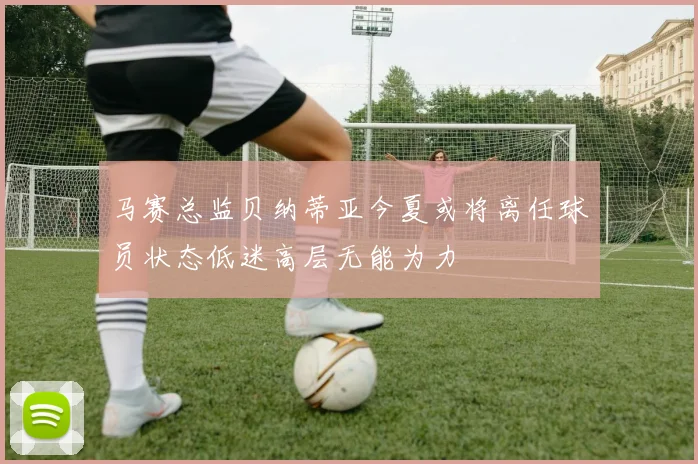 马赛总监贝纳蒂亚今夏或将离任球员状态低迷高层无能为力