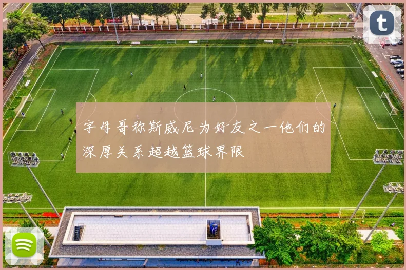 字母哥称斯威尼为好友之一他们的深厚关系超越篮球界限