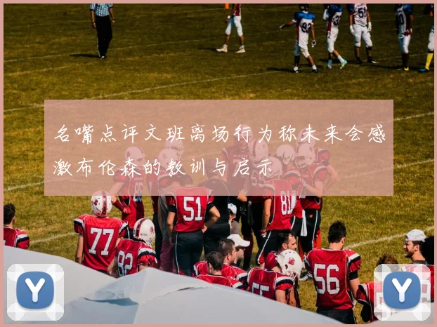名嘴点评文班离场行为称未来会感激布伦森的教训与启示