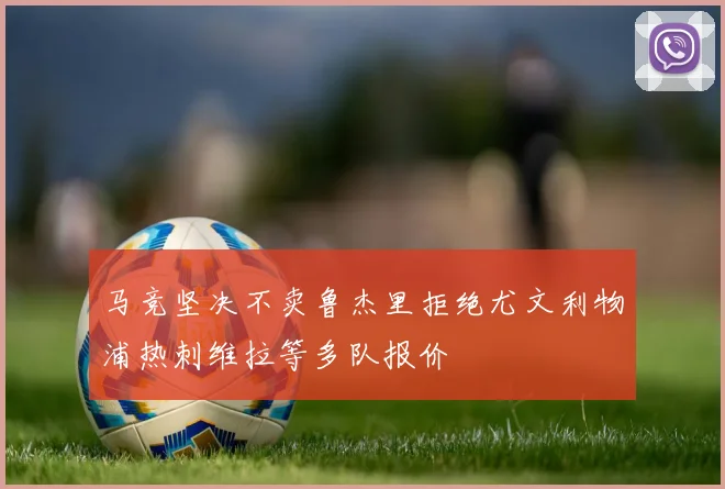 马竞坚决不卖鲁杰里拒绝尤文利物浦热刺维拉等多队报价